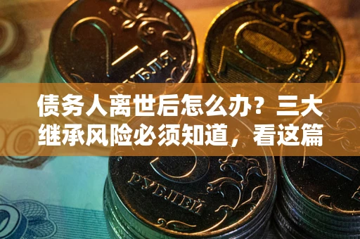 武汉债务人离世后怎么办？三大继承风险必须知道，看这篇就够了
