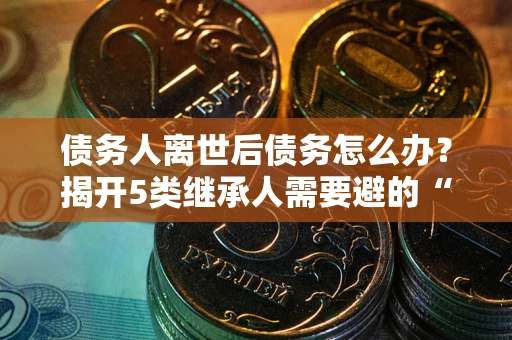 武汉债务人离世后债务怎么办？揭开5类继承人需要避的“坑”